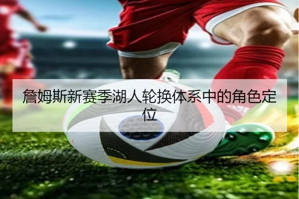詹姆斯新赛季湖人轮换体系中的角色定位